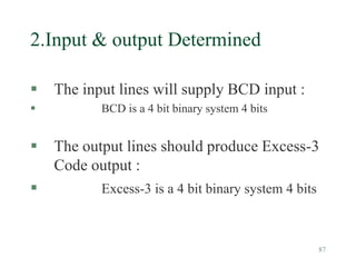 87
2.Input & output Determined
 The input lines will supply BCD input :
 BCD is a 4 bit binary system 4 bits
 The output lines should produce Excess-3
Code output :
 Excess-3 is a 4 bit binary system 4 bits
 