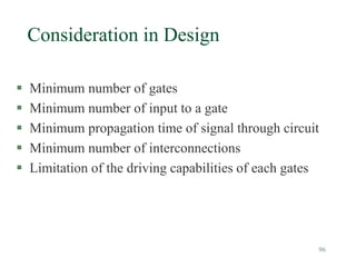 96
Consideration in Design
 Minimum number of gates
 Minimum number of input to a gate
 Minimum propagation time of signal through circuit
 Minimum number of interconnections
 Limitation of the driving capabilities of each gates
 
