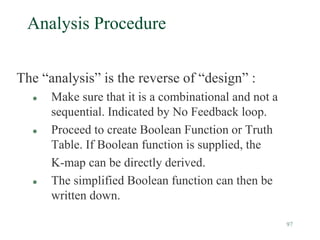 97
Analysis Procedure
The “analysis” is the reverse of “design” :
 Make sure that it is a combinational and not a
sequential. Indicated by No Feedback loop.
 Proceed to create Boolean Function or Truth
Table. If Boolean function is supplied, the
K-map can be directly derived.
 The simplified Boolean function can then be
written down.
 