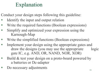 99
Explanation
Conduct your design steps following this guideline:
 Identify the input and output relation
 Write the required functions (Boolean expressions)
 Simplify and optimized your expression using the
Karnough-Map
 Write the simplified functions (Boolean expressions)
 Implement your design using the appropriate gates and
draw the designs (you may use the appropriate logic
gate IC, e.g. AND, OR, NAND, NOR, XOR)
 Build & test your design on a proto-board powered by
a batteries or Dc-adapter
 Do necessary adjustments
 