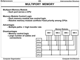 298
Computer Organization Computer Architecture
MULTIPORT MEMORY
Interconnection Structure
Multiport Memory Module
- Each port serves a CPU
Memory Module Control Logic
- Each memory module has control logic
- Resolve memory module conflicts Fixed priority among CPUs
Advantages
- Multiple paths -> high transfer rate
Disadvantages
- Memory control logic
- Large number of cables and
connections
MM 1 MM 2 MM 3 MM 4
CPU 1
CPU 2
CPU 3
CPU 4
Memory Modules
Multiprocessors
 