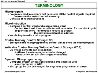 106
Computer Organization Computer Architecture
TERMINOLOGY
Microprogram
- Program stored in memory that generates all the control signals required
to execute the instruction set correctly
- Consists of microinstructions
Microinstruction
- Contains a control word and a sequencing word
Control Word - All the control information required for one clock cycle
Sequencing Word - Information needed to decide
the next microinstruction address
- Vocabulary to write a microprogram
Control Memory(Control Storage: CS)
- Storage in the microprogrammed control unit to store the microprogram
Writeable Control Memory(Writeable Control Storage:WCS)
- CS whose contents can be modified
-> Allows the microprogram can be changed
-> Instruction set can be changed or modified
Dynamic Microprogramming
- Computer system whose control unit is implemented with
a microprogram in WCS
- Microprogram can be changed by a systems programmer or a user
Microprogrammed Control
 