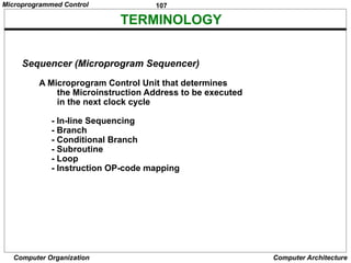 107
Computer Organization Computer Architecture
TERMINOLOGY
Sequencer (Microprogram Sequencer)
A Microprogram Control Unit that determines
the Microinstruction Address to be executed
in the next clock cycle
- In-line Sequencing
- Branch
- Conditional Branch
- Subroutine
- Loop
- Instruction OP-code mapping
Microprogrammed Control
 
