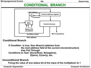 109
Computer Organization Computer Architecture
CONDITIONAL BRANCH
Unconditional Branch
Fixing the value of one status bit at the input of the multiplexer to 1
Sequencing
Conditional Branch
If Condition is true, then Branch (address from
the next address field of the current microinstruction)
else Fall Through
Conditions to Test: O(overflow), N(negative),
Z(zero), C(carry), etc.
Control address register
Control memory
MUX
Load address
Increment
Status
(condition)
bits
Micro-operations
Condition select
Next address
...
Microprogrammed Control
 
