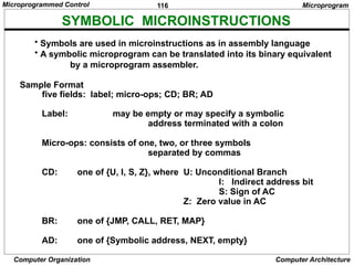 116
Computer Organization Computer Architecture
SYMBOLIC MICROINSTRUCTIONS
• Symbols are used in microinstructions as in assembly language
• A symbolic microprogram can be translated into its binary equivalent
by a microprogram assembler.
Sample Format
five fields: label; micro-ops; CD; BR; AD
Label: may be empty or may specify a symbolic
address terminated with a colon
Micro-ops: consists of one, two, or three symbols
separated by commas
CD: one of {U, I, S, Z}, where U: Unconditional Branch
I: Indirect address bit
S: Sign of AC
Z: Zero value in AC
BR: one of {JMP, CALL, RET, MAP}
AD: one of {Symbolic address, NEXT, empty}
Microprogram
Microprogrammed Control
 