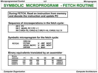 117
Computer Organization Computer Architecture
SYMBOLIC MICROPROGRAM - FETCH ROUTINE
AR  
PC
DR  M[AR], PC  PC + 1
AR  DR(0-10), CAR(2-5)  DR(11-14), CAR(0,1,6)  0
Symbolic microprogram for the fetch cycle:
ORG 64
PCTAR U JMP NEXT
READ, INCPC U JMP NEXT
DRTAR U MAP
FETCH:
Binary equivalents translated by an assembler
1000000 110 000 000 00 00 1000001
1000001 000 100 101 00 00 1000010
1000010 101 000 000 00 11 0000000
Binary
address F1 F2 F3 CD BR AD
Microprogram
During FETCH, Read an instruction from memory
and decode the instruction and update PC
Sequence of microoperations in the fetch cycle:
Microprogrammed Control
 