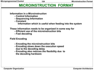 124
Computer Organization Computer Architecture
MICROINSTRUCTION FORMAT
Microinstruction Format
Information in a Microinstruction
- Control Information
- Sequencing Information
- Constant
Information which is useful when feeding into the system
These information needs to be organized in some way for
- Efficient use of the microinstruction bits
- Fast decoding
Field Encoding
- Encoding the microinstruction bits
- Encoding slows down the execution speed
due to the decoding delay
- Encoding also reduces the flexibility due to
the decoding hardware
Microprogrammed Control
 