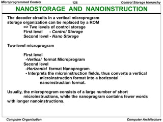 126
Computer Organization Computer Architecture
NANOSTORAGE AND NANOINSTRUCTION
The decoder circuits in a vertical microprogram
storage organization can be replaced by a ROM
=> Two levels of control storage
First level - Control Storage
Second level - Nano Storage
Two-level microprogram
First level
-Vertical format Microprogram
Second level
-Horizontal format Nanoprogram
- Interprets the microinstruction fields, thus converts a vertical
microinstruction format into a horizontal
nanoinstruction format.
Usually, the microprogram consists of a large number of short
microinstructions, while the nanoprogram contains fewer words
with longer nanoinstructions.
Control Storage Hierarchy
Microprogrammed Control
 
