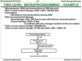 127
Computer Organization Computer Architecture
TWO-LEVEL MICROPROGRAMMING - EXAMPLE
* Microprogram: 2048 microinstructions of 200 bits each
* With 1-Level Control Storage: 2048 x 200 = 409,600 bits
* Assumption:
256 distinct microinstructions among 2048
* With 2-Level Control Storage:
Nano Storage: 256 x 200 bits to store 256 distinct nanoinstructions
Control storage: 2048 x 8 bits
To address 256 nano storage locations 8 bits are needed
* Total 1-Level control storage: 409,600 bits
Total 2-Level control storage: 67,584 bits (256 x 200 + 2048 x 8)
Control Storage Hierarchy
Control address register
11 bits
Control memory
2048 x 8
Microinstruction (8 bits)
Nanomemory address
Nanomemory
256 x 200
Nanoinstructions (200 bits)
Microprogrammed Control
 