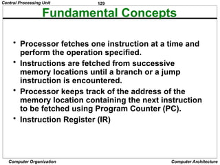 129
Computer Organization Computer Architecture
Fundamental Concepts
• Processor fetches one instruction at a time and
perform the operation specified.
• Instructions are fetched from successive
memory locations until a branch or a jump
instruction is encountered.
• Processor keeps track of the address of the
memory location containing the next instruction
to be fetched using Program Counter (PC).
• Instruction Register (IR)
Central Processing Unit
 