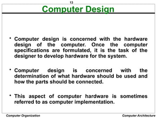 13
Computer Organization Computer Architecture
Computer Design
• Computer design is concerned with the hardware
design of the computer. Once the computer
specifications are formulated, it is the task of the
designer to develop hardware for the system.
• Computer design is concerned with the
determination of what hardware should be used and
how the parts should be connected.
• This aspect of computer hardware is sometimes
referred to as computer implementation.
 