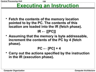 130
Computer Organization Computer Architecture
Executing an Instruction
• Fetch the contents of the memory location
pointed to by the PC. The contents of this
location are loaded into the IR (fetch phase).
IR ← [[PC]]
• Assuming that the memory is byte addressable,
increment the contents of the PC by 4 (fetch
phase).
PC ← [PC] + 4
• Carry out the actions specified by the instruction
in the IR (execution phase).
Central Processing Unit
 