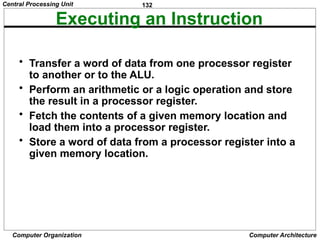 132
Computer Organization Computer Architecture
Executing an Instruction
• Transfer a word of data from one processor register
to another or to the ALU.
• Perform an arithmetic or a logic operation and store
the result in a processor register.
• Fetch the contents of a given memory location and
load them into a processor register.
• Store a word of data from a processor register into a
given memory location.
Central Processing Unit
 