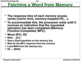 137
Computer Organization Computer Architecture
Fetching a Word from Memory
• The response time of each memory access
varies (cache miss, memory-mapped I/O,…).
• To accommodate this, the processor waits until it
receives an indication that the requested
operation has been completed (Memory-
Function-Completed, MFC).
• Move (R1), R2
 MAR ← [R1]
 Start a Read operation on the memory bus
 Wait for the MFC response from the memory
 Load MDR from the memory bus
 R2 ← [MDR]
Central Processing Unit
 