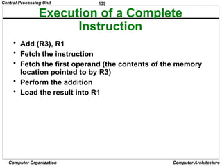 139
Computer Organization Computer Architecture
Execution of a Complete
Instruction
• Add (R3), R1
• Fetch the instruction
• Fetch the first operand (the contents of the memory
location pointed to by R3)
• Perform the addition
• Load the result into R1
Central Processing Unit
 