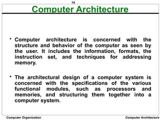 14
Computer Organization Computer Architecture
Computer Architecture
• Computer architecture is concerned with the
structure and behavior of the computer as seen by
the user. It includes the information, formats, the
instruction set, and techniques for addressing
memory.
• The architectural design of a computer system is
concerned with the specifications of the various
functional modules, such as processors and
memories, and structuring them together into a
computer system.
 