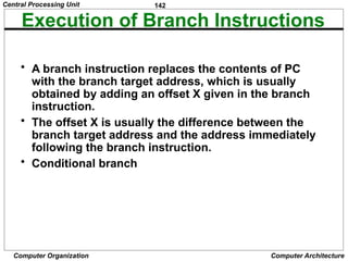 142
Computer Organization Computer Architecture
Execution of Branch Instructions
• A branch instruction replaces the contents of PC
with the branch target address, which is usually
obtained by adding an offset X given in the branch
instruction.
• The offset X is usually the difference between the
branch target address and the address immediately
following the branch instruction.
• Conditional branch
Central Processing Unit
 