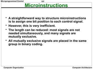 157
Computer Organization Computer Architecture
Microinstructions
• A straightforward way to structure microinstructions
is to assign one bit position to each control signal.
• However, this is very inefficient.
• The length can be reduced: most signals are not
needed simultaneously, and many signals are
mutually exclusive.
• All mutually exclusive signals are placed in the same
group in binary coding.
Microprogrammed Control
 