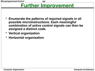 159
Computer Organization Computer Architecture
Further Improvement
• Enumerate the patterns of required signals in all
possible microinstructions. Each meaningful
combination of active control signals can then be
assigned a distinct code.
• Vertical organization
• Horizontal organization
Microprogrammed Control
 