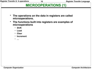 16
Computer Organization Computer Architecture
MICROOPERATIONS (1)
Register Transfer Language
• The operations on the data in registers are called
microoperations.
• The functions built into registers are examples of
microoperations
– Shift
– Load
– Clear
– Increment
– …
Register Transfer & -operations
 