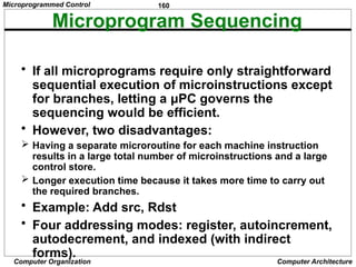 160
Computer Organization Computer Architecture
Microprogram Sequencing
• If all microprograms require only straightforward
sequential execution of microinstructions except
for branches, letting a μPC governs the
sequencing would be efficient.
• However, two disadvantages:
 Having a separate microroutine for each machine instruction
results in a large total number of microinstructions and a large
control store.
 Longer execution time because it takes more time to carry out
the required branches.
• Example: Add src, Rdst
• Four addressing modes: register, autoincrement,
autodecrement, and indexed (with indirect
forms).
Microprogrammed Control
 