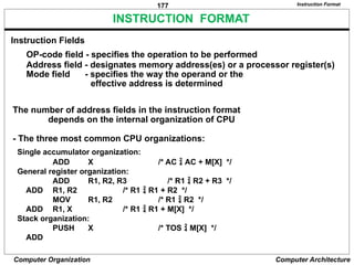 177
Computer Organization Computer Architecture
INSTRUCTION FORMAT
OP-code field - specifies the operation to be performed
Address field - designates memory address(es) or a processor register(s)
Mode field - specifies the way the operand or the
effective address is determined
The number of address fields in the instruction format
depends on the internal organization of CPU
- The three most common CPU organizations:
Instruction Format
Single accumulator organization:
ADD X /* AC  AC + M[X] */
General register organization:
ADD R1, R2, R3 /* R1  R2 + R3 */
ADD R1, R2 /* R1  R1 + R2 */
MOV R1, R2 /* R1  R2 */
ADD R1, X /* R1  R1 + M[X] */
Stack organization:
PUSH X /* TOS  M[X] */
ADD
Instruction Fields
 