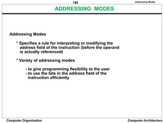 180
Computer Organization Computer Architecture
ADDRESSING MODES
Addressing Modes
Addressing Modes
* Specifies a rule for interpreting or modifying the
address field of the instruction (before the operand
is actually referenced)
* Variety of addressing modes
- to give programming flexibility to the user
- to use the bits in the address field of the
instruction efficiently
 