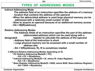 183
Computer Organization Computer Architecture
TYPES OF ADDRESSING MODES
Addressing Modes
Indirect Addressing Mode
The address field of an instruction specifies the address of a memory
location that contains the address of the operand
- When the abbreviated address is used large physical memory can be
addressed with a relatively small number of bits
- Slow to acquire an operand because of an additional memory access
- EA = M[IR(address)]
Relative Addressing Modes
The Address fields of an instruction specifies the part of the address
(abbreviated address) which can be used along with a
designated register to calculate the address of the operand
- Address field of the instruction is short
- Large physical memory can be accessed with a small number of
address bits
- EA = f(IR(address), R), R is sometimes implied
3 different Relative Addressing Modes depending on R;
* PC Relative Addressing Mode(R = PC)
- EA = PC + IR(address)
* Indexed Addressing Mode(R = IX, where IX: Index Register)
- EA = IX + IR(address)
* Base Register Addressing Mode(R = BAR, where BAR: Base Address Register)
- EA = BAR + IR(address)
 
