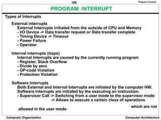 186
Computer Organization Computer Architecture
PROGRAM INTERRUPT
Types of Interrupts
External interrupts
External Interrupts initiated from the outside of CPU and Memory
- I/O Device -> Data transfer request or Data transfer complete
- Timing Device -> Timeout
- Power Failure
- Operator
Internal interrupts (traps)
Internal Interrupts are caused by the currently running program
- Register, Stack Overflow
- Divide by zero
- OP-code Violation
- Protection Violation
Software Interrupts
Both External and Internal Interrupts are initiated by the computer HW.
Software Interrupts are initiated by the executing an instruction.
- Supervisor Call -> Switching from a user mode to the supervisor mode
-> Allows to execute a certain class of operations
which are not
allowed in the user mode
Program Control
 