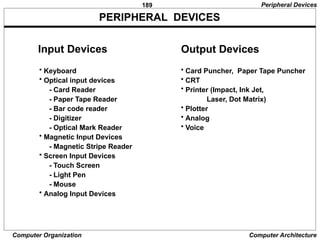 189
Computer Organization Computer Architecture
PERIPHERAL DEVICES
Input Devices
• Keyboard
• Optical input devices
- Card Reader
- Paper Tape Reader
- Bar code reader
- Digitizer
- Optical Mark Reader
• Magnetic Input Devices
- Magnetic Stripe Reader
• Screen Input Devices
- Touch Screen
- Light Pen
- Mouse
• Analog Input Devices
Output Devices
• Card Puncher, Paper Tape Puncher
• CRT
• Printer (Impact, Ink Jet,
Laser, Dot Matrix)
• Plotter
• Analog
• Voice
Peripheral Devices
 