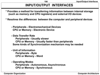 190
Computer Organization Computer Architecture
* Provides a method for transferring information between internal storage
(such as memory and CPU registers) and external I/O devices
* Resolves the differences between the computer and peripheral devices
- Peripherals - Electromechanical Devices
CPU or Memory - Electronic Device
- Data Transfer Rate
Peripherals - Usually slower
CPU or Memory - Usually faster than peripherals
Some kinds of Synchronization mechanism may be needed
- Unit of Information
Peripherals - Byte
CPU or Memory - Word
- Operating Modes
Peripherals - Autonomous, Asynchronous
CPU or Memory - Synchronous
INPUT/OUTPUT INTERFACES
Input/Output Interfaces
 