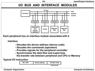 191
Computer Organization Computer Architecture
I/O BUS AND INTERFACE MODULES
Each peripheral has an interface module associated with it
Interface
- Decodes the device address (device code)
- Decodes the commands (operation)
- Provides signals for the peripheral controller
- Synchronizes the data flow and supervises
the transfer rate between peripheral and CPU or Memory
Typical I/O instruction
(Command)
Op. code Device address Function code
Input/Output Interfaces
Processor
Interface
Keyboard
and
display
terminal
Magnetic
tape
Printer
Interface Interface Interface
Data
Address
Control
Magnetic
disk
I/O bus
 