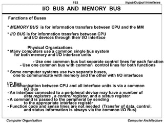 193
Computer Organization Computer Architecture
I/O BUS AND MEMORY BUS
* MEMORY BUS is for information transfers between CPU and the MM
* I/O BUS is for information transfers between CPU
and I/O devices through their I/O interface
* Many computers use a common single bus system
for both memory and I/O interface units
- Use one common bus but separate control lines for each function
- Use one common bus with common control lines for both functions
* Some computer systems use two separate buses,
one to communicate with memory and the other with I/O interfaces
- Communication between CPU and all interface units is via a common
I/O Bus
- An interface connected to a peripheral device may have a number of
data registers , a control register, and a status register
- A command is passed to the peripheral by sending
to the appropriate interface register
- Function code and sense lines are not needed (Transfer of data, control,
and status information is always via the common I/O Bus)
Functions of Buses
Physical Organizations
I/O Bus
Input/Output Interfaces
 