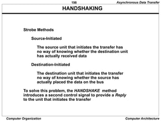 198
Computer Organization Computer Architecture
HANDSHAKING
Strobe Methods
Source-Initiated
The source unit that initiates the transfer has
no way of knowing whether the destination unit
has actually received data
Destination-Initiated
The destination unit that initiates the transfer
no way of knowing whether the source has
actually placed the data on the bus
To solve this problem, the HANDSHAKE method
introduces a second control signal to provide a Reply
to the unit that initiates the transfer
Asynchronous Data Transfer
 