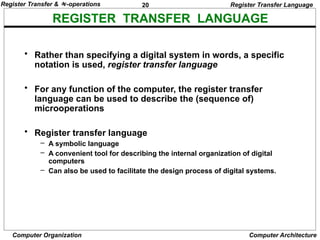 20
Computer Organization Computer Architecture
REGISTER TRANSFER LANGUAGE
Register Transfer Language
• Rather than specifying a digital system in words, a specific
notation is used, register transfer language
• For any function of the computer, the register transfer
language can be used to describe the (sequence of)
microoperations
• Register transfer language
– A symbolic language
– A convenient tool for describing the internal organization of digital
computers
– Can also be used to facilitate the design process of digital systems.
Register Transfer & -operations
 