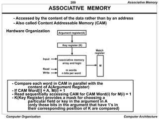 209
Computer Organization Computer Architecture
ASSOCIATIVE MEMORY
- Accessed by the content of the data rather than by an address
- Also called Content Addressable Memory (CAM)
Hardware Organization Argument register(A)
Key register (K)
Associative memory
array and logic
m words
n bits per word
Match
register
Input
Read
Write
M
- Compare each word in CAM in parallel with the
content of A(Argument Register)
- If CAM Word[i] = A, M(i) = 1
- Read sequentially accessing CAM for CAM Word(i) for M(i) = 1
- K(Key Register) provides a mask for choosing a
particular field or key in the argument in A
(only those bits in the argument that have 1’s in
their corresponding position of K are compared)
Associative Memory
 