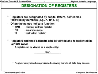 21
Computer Organization Computer Architecture
DESIGNATION OF REGISTERS
Register Transfer Language
• Registers are designated by capital letters, sometimes
followed by numbers (e.g., A, R13, IR)
• Often the names indicate function:
– MAR - memory address register
– PC - program counter
– IR - instruction register
• Registers and their contents can be viewed and represented in
various ways
– A register can be viewed as a single entity:
– Registers may also be represented showing the bits of data they contain
MAR
Register Transfer & -operations
 