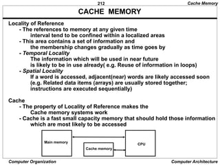 212
Computer Organization Computer Architecture
CACHE MEMORY
Locality of Reference
- The references to memory at any given time
interval tend to be confined within a localized areas
- This area contains a set of information and
the membership changes gradually as time goes by
- Temporal Locality
The information which will be used in near future
is likely to be in use already( e.g. Reuse of information in loops)
- Spatial Locality
If a word is accessed, adjacent(near) words are likely accessed soon
(e.g. Related data items (arrays) are usually stored together;
instructions are executed sequentially)
Cache
- The property of Locality of Reference makes the
Cache memory systems work
- Cache is a fast small capacity memory that should hold those information
which are most likely to be accessed
Cache Memory
Main memory
Cache memory
CPU
 