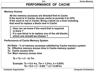 213
Computer Organization Computer Architecture
PERFORMANCE OF CACHE
All the memory accesses are directed first to Cache
If the word is in Cache; Access cache to provide it to CPU
If the word is not in Cache; Bring a block (or a line) including
that word to replace a block now in Cache
- How can we know if the word that is required
is there ?
- If a new block is to replace one of the old blocks,
which one should we choose ?
Memory Access
Performance of Cache Memory System
Hit Ratio - % of memory accesses satisfied by Cache memory system
Te: Effective memory access time in Cache memory system
Tc: Cache access time
Tm: Main memory access time
Te = Tc + (1 - h) Tm
Example: Tc = 0.4 s, Tm = 1.2s, h = 0.85%
Te = 0.4 + (1 - 0.85) * 1.2 = 0.58s
Cache Memory
 
