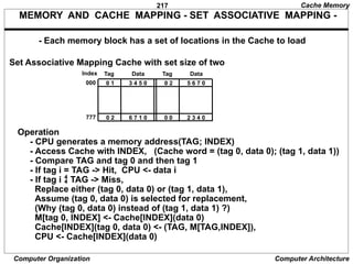 217
Computer Organization Computer Architecture
MEMORY AND CACHE MAPPING - SET ASSOCIATIVE MAPPING -
Set Associative Mapping Cache with set size of two
- Each memory block has a set of locations in the Cache to load
Index Tag Data
000 0 1 3 4 5 0 0 2 5 6 7 0
Tag Data
777 0 2 6 7 1 0 0 0 2 3 4 0
Operation
- CPU generates a memory address(TAG; INDEX)
- Access Cache with INDEX, (Cache word = (tag 0, data 0); (tag 1, data 1))
- Compare TAG and tag 0 and then tag 1
- If tag i = TAG -> Hit, CPU <- data i
- If tag i  TAG -> Miss,
Replace either (tag 0, data 0) or (tag 1, data 1),
Assume (tag 0, data 0) is selected for replacement,
(Why (tag 0, data 0) instead of (tag 1, data 1) ?)
M[tag 0, INDEX] <- Cache[INDEX](data 0)
Cache[INDEX](tag 0, data 0) <- (TAG, M[TAG,INDEX]),
CPU <- Cache[INDEX](data 0)
Cache Memory
 