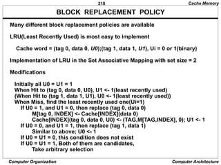 218
Computer Organization Computer Architecture
BLOCK REPLACEMENT POLICY
Many different block replacement policies are available
LRU(Least Recently Used) is most easy to implement
Cache word = (tag 0, data 0, U0);(tag 1, data 1, U1), Ui = 0 or 1(binary)
Implementation of LRU in the Set Associative Mapping with set size = 2
Modifications
Initially all U0 = U1 = 1
When Hit to (tag 0, data 0, U0), U1 <- 1(least recently used)
(When Hit to (tag 1, data 1, U1), U0 <- 1(least recently used))
When Miss, find the least recently used one(Ui=1)
If U0 = 1, and U1 = 0, then replace (tag 0, data 0)
M[tag 0, INDEX] <- Cache[INDEX](data 0)
Cache[INDEX](tag 0, data 0, U0) <- (TAG,M[TAG,INDEX], 0); U1 <- 1
If U0 = 0, and U1 = 1, then replace (tag 1, data 1)
Similar to above; U0 <- 1
If U0 = U1 = 0, this condition does not exist
If U0 = U1 = 1, Both of them are candidates,
Take arbitrary selection
Cache Memory
 