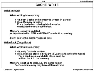 219
Computer Organization Computer Architecture
CACHE WRITE
Write Through
When writing into memory
If Hit, both Cache and memory is written in parallel
If Miss, Memory is written
For a read miss, missing block may be
overloaded onto a cache block
Memory is always updated
-> Important when CPU and DMA I/O are both executing
Slow, due to the memory access time
Write-Back (Copy-Back)
When writing into memory
If Hit, only Cache is written
If Miss, missing block is brought to Cache and write into Cache
For a read miss, candidate block must be
written back to the memory
Memory is not up-to-date, i.e., the same item in
Cache and memory may have different value
Cache Memory
 