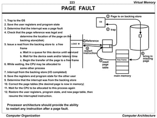 223
Computer Organization Computer Architecture
PAGE FAULT
Processor architecture should provide the ability
to restart any instruction after a page fault.
1. Trap to the OS
2. Save the user registers and program state
3. Determine that the interrupt was a page fault
4. Check that the page reference was legal and
determine the location of the page on the
backing store(disk)
5. Issue a read from the backing store to a free
frame
a. Wait in a queue for this device until serviced
b. Wait for the device seek and/or latency time
c. Begin the transfer of the page to a free frame
6. While waiting, the CPU may be allocated to
some other process
7. Interrupt from the backing store (I/O completed)
8. Save the registers and program state for the other user
9. Determine that the interrupt was from the backing store
10. Correct the page tables (the desired page is now in memory)
11. Wait for the CPU to be allocated to this process again
12. Restore the user registers, program state, and new page table, then
resume the interrupted instruction.
LOAD M
0
Reference
1
OS
trap
2
3 Page is on backing store
free frame
main memory
4
bring in
missing
page
5
reset
page
table
6
restart
instruction
Virtual Memory
 