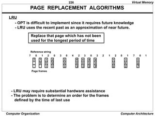 226
Computer Organization Computer Architecture
PAGE REPLACEMENT ALGORITHMS
- OPT is difficult to implement since it requires future knowledge
- LRU uses the recent past as an approximation of near future.
Replace that page which has not been
used for the longest period of time
LRU
0
7
1
7
2 0 3 0 4 2 3 0 3 2 1 2 0 1 7
7 0 1
0 0
7
1
2
0
1
2
0
3
4
0
3
4
0
2
4
3
2
0
3
2
1
3
2
1
0
2
1
0
7
Page frames
Reference string
Virtual Memory
- LRU may require substantial hardware assistance
- The problem is to determine an order for the frames
defined by the time of last use
 