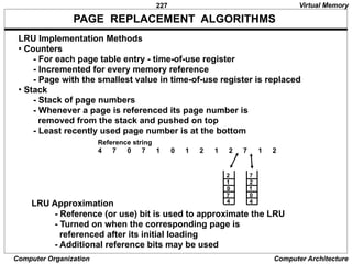 227
Computer Organization Computer Architecture
PAGE REPLACEMENT ALGORITHMS
LRU Approximation
- Reference (or use) bit is used to approximate the LRU
- Turned on when the corresponding page is
referenced after its initial loading
- Additional reference bits may be used
Virtual Memory
4 7 0 7 1 0 1 2 1 2 7 1 2
Reference string
2
1
0
7
4
7
2
1
0
4
LRU Implementation Methods
• Counters
- For each page table entry - time-of-use register
- Incremented for every memory reference
- Page with the smallest value in time-of-use register is replaced
• Stack
- Stack of page numbers
- Whenever a page is referenced its page number is
removed from the stack and pushed on top
- Least recently used page number is at the bottom
 