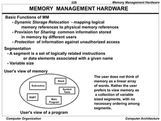 228
Computer Organization Computer Architecture
MEMORY MANAGEMENT HARDWARE
Basic Functions of MM
- Dynamic Storage Relocation - mapping logical
memory references to physical memory references
- Provision for Sharing common information stored
in memory by different users
- Protection of information against unauthorized access
Segmentation
- A segment is a set of logically related instructions
or data elements associated with a given name
- Variable size
Subroutine
Stack
SQRT
Main
Program
Symbol
Table
User's view of memory
User's view of a program
The user does not think of
memory as a linear array
of words. Rather the user
prefers to view memory as
a collection of variable
sized segments, with no
necessary ordering among
segments.
Memory Management Hardware
 