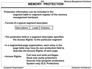 236
Computer Organization Computer Architecture
MEMORY PROTECTION
Protection information can be included in the
segment table or segment register of the memory
management hardware
- Format of a typical segment descriptor
- The protection field in a segment descriptor specifies
the Access Rights to the particular segment
- In a segmented-page organization, each entry in the
page table may have its own protection field to
describe the Access Rights of each page
- Access Rights:
Full read and write privileges.
Read only (write protection)
Execute only (program protection)
System only (O.S. Protection)
Base address Length Protection
Memory Management Hardware
 
