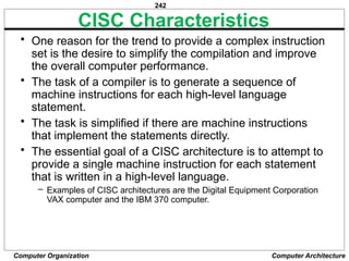 242
Computer Organization Computer Architecture
CISC Characteristics
• One reason for the trend to provide a complex instruction
set is the desire to simplify the compilation and improve
the overall computer performance.
• The task of a compiler is to generate a sequence of
machine instructions for each high-level language
statement.
• The task is simplified if there are machine instructions
that implement the statements directly.
• The essential goal of a CISC architecture is to attempt to
provide a single machine instruction for each statement
that is written in a high-level language.
– Examples of CISC architectures are the Digital Equipment Corporation
VAX computer and the IBM 370 computer.
 