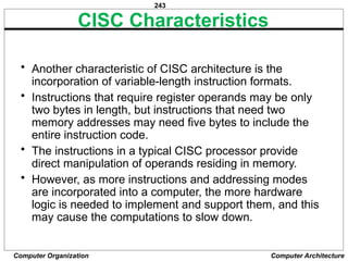 243
Computer Organization Computer Architecture
CISC Characteristics
• Another characteristic of CISC architecture is the
incorporation of variable-length instruction formats.
• Instructions that require register operands may be only
two bytes in length, but instructions that need two
memory addresses may need five bytes to include the
entire instruction code.
• The instructions in a typical CISC processor provide
direct manipulation of operands residing in memory.
• However, as more instructions and addressing modes
are incorporated into a computer, the more hardware
logic is needed to implement and support them, and this
may cause the computations to slow down.
 