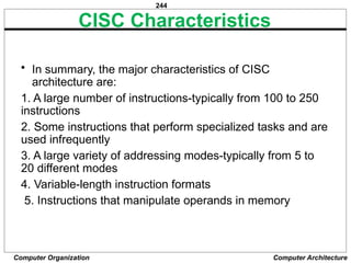 244
Computer Organization Computer Architecture
CISC Characteristics
• In summary, the major characteristics of CISC
architecture are:
1. A large number of instructions-typically from 100 to 250
instructions
2. Some instructions that perform specialized tasks and are
used infrequently
3. A large variety of addressing modes-typically from 5 to
20 different modes
4. Variable-length instruction formats
5. Instructions that manipulate operands in memory
 